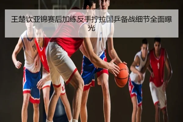 王楚钦亚锦赛后加练反手拧拉国乒备战细节全面曝光