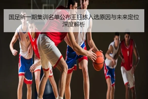 国足新一期集训名单公布王钰栋入选原因与未来定位深度解析