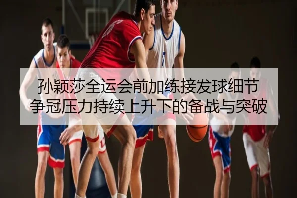 孙颖莎全运会前加练接发球细节 争冠压力持续上升下的备战与突破